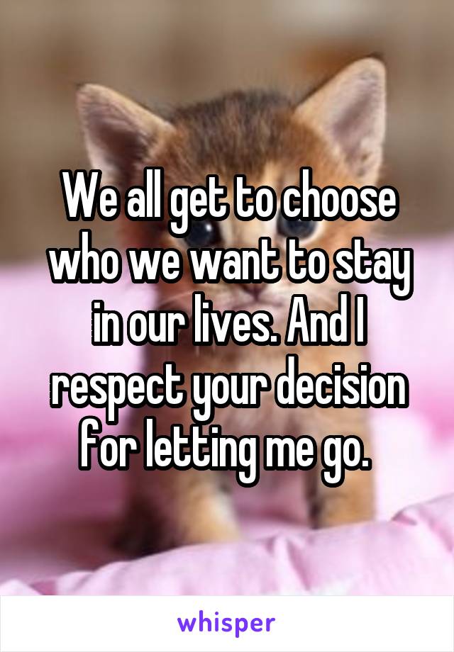 We all get to choose who we want to stay in our lives. And I respect your decision for letting me go. 