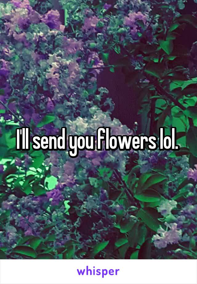 I'll send you flowers lol. 