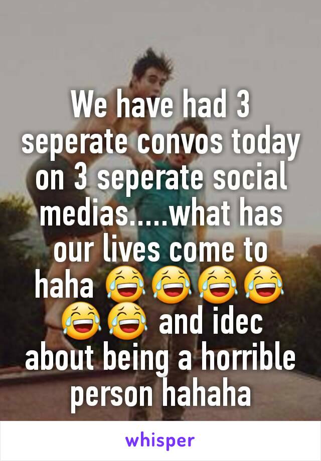 We have had 3 seperate convos today on 3 seperate social medias.....what has our lives come to haha 😂😂😂😂😂😂 and idec about being a horrible person hahaha