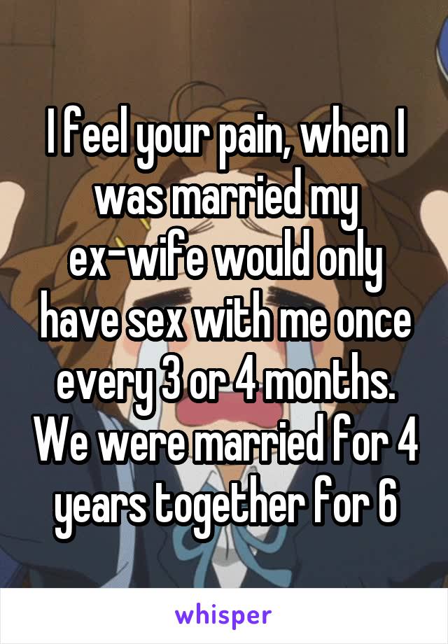 I feel your pain, when I was married my ex-wife would only have sex with me once every 3 or 4 months. We were married for 4 years together for 6