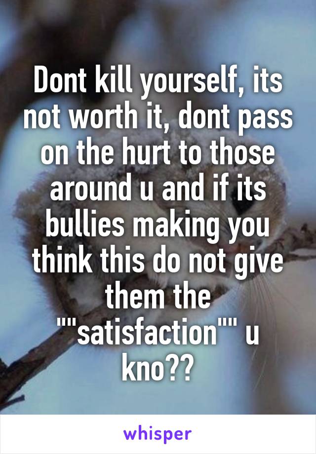 Dont kill yourself, its not worth it, dont pass on the hurt to those around u and if its bullies making you think this do not give them the ""satisfaction"" u kno??