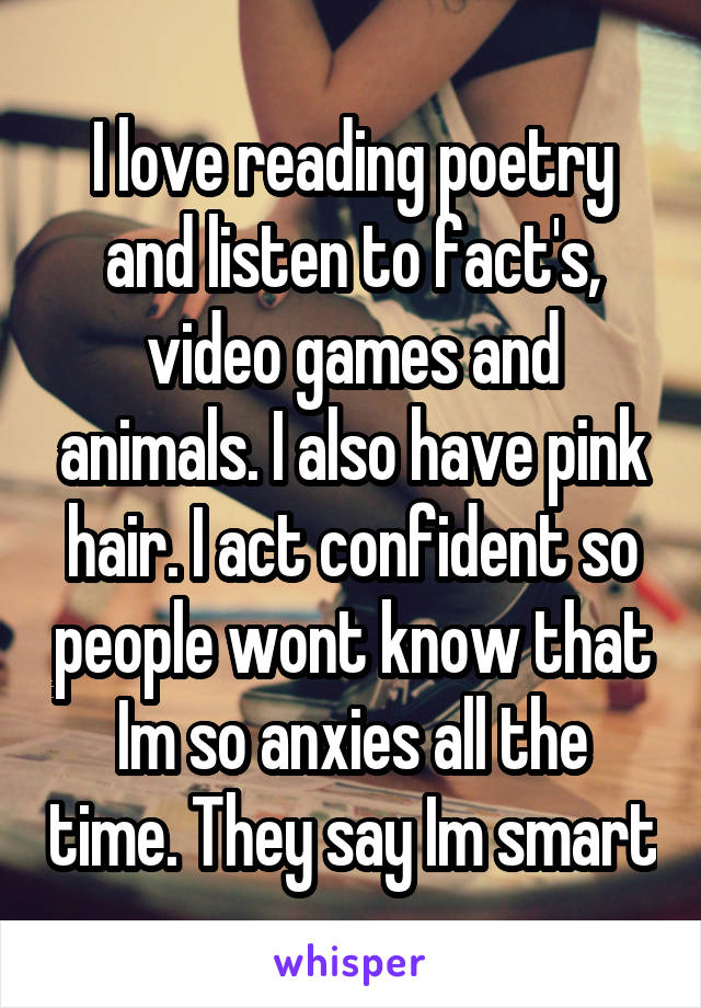 I love reading poetry and listen to fact's, video games and animals. I also have pink hair. I act confident so people wont know that Im so anxies all the time. They say Im smart