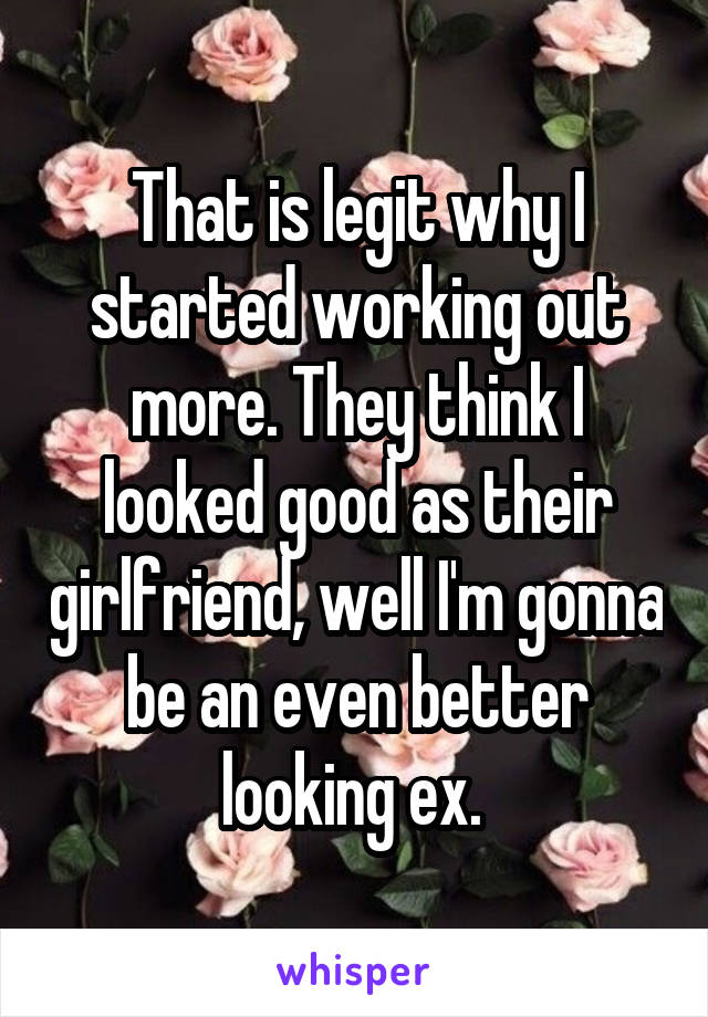 That is legit why I started working out more. They think I looked good as their girlfriend, well I'm gonna be an even better looking ex. 