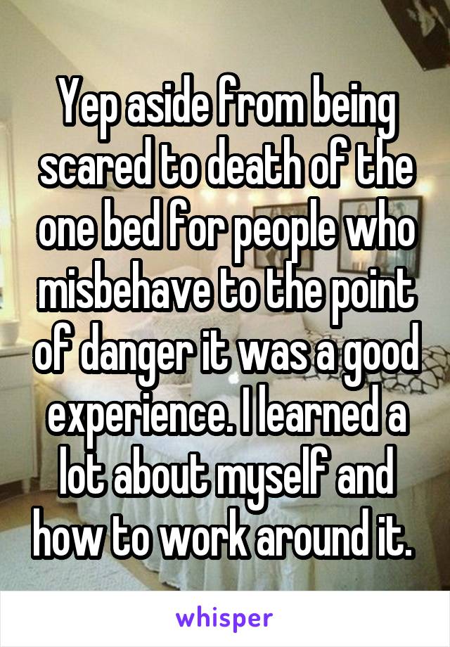 Yep aside from being scared to death of the one bed for people who misbehave to the point of danger it was a good experience. I learned a lot about myself and how to work around it. 