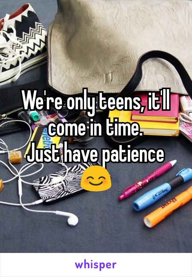 We're only teens, it'll come in time.            Just have patience😊