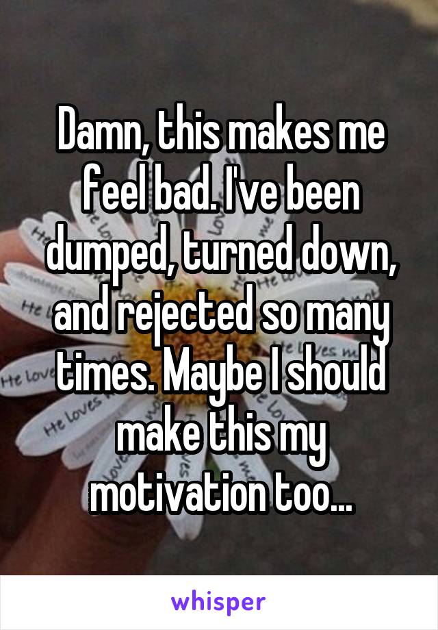 Damn, this makes me feel bad. I've been dumped, turned down, and rejected so many times. Maybe I should make this my motivation too...