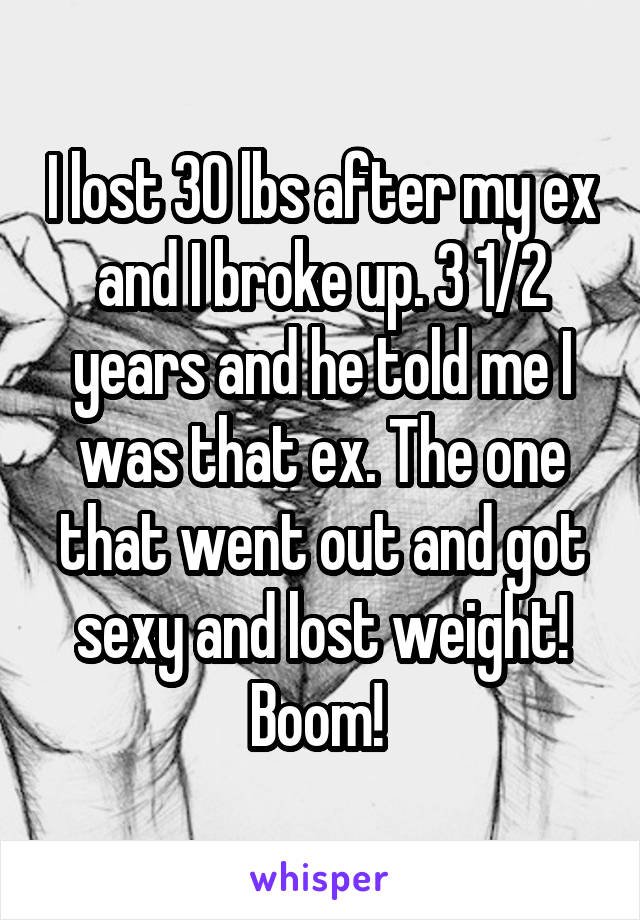 I lost 30 lbs after my ex and I broke up. 3 1/2 years and he told me I was that ex. The one that went out and got sexy and lost weight! Boom! 