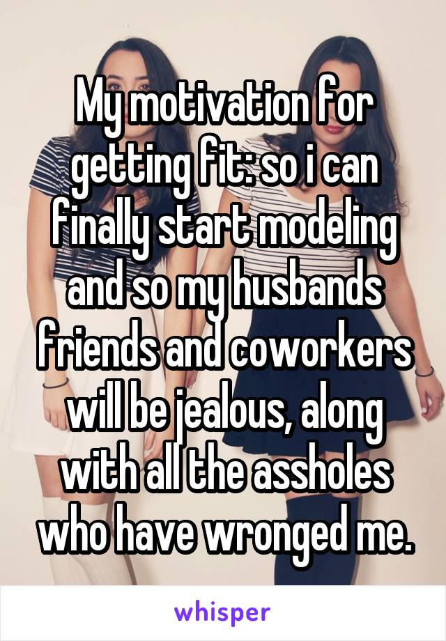 My motivation for getting fit: so i can finally start modeling and so my husbands friends and coworkers will be jealous, along with all the assholes who have wronged me.