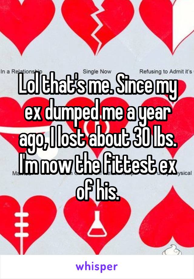 Lol that's me. Since my ex dumped me a year ago, I lost about 30 lbs. I'm now the fittest ex of his.