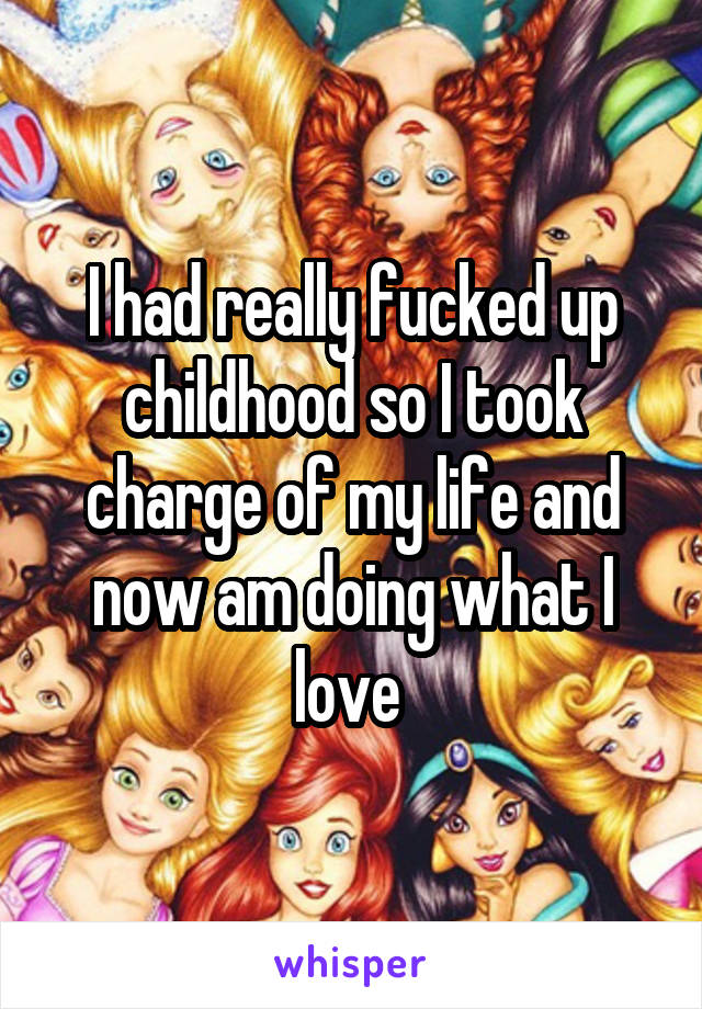 I had really fucked up childhood so I took charge of my life and now am doing what I love 