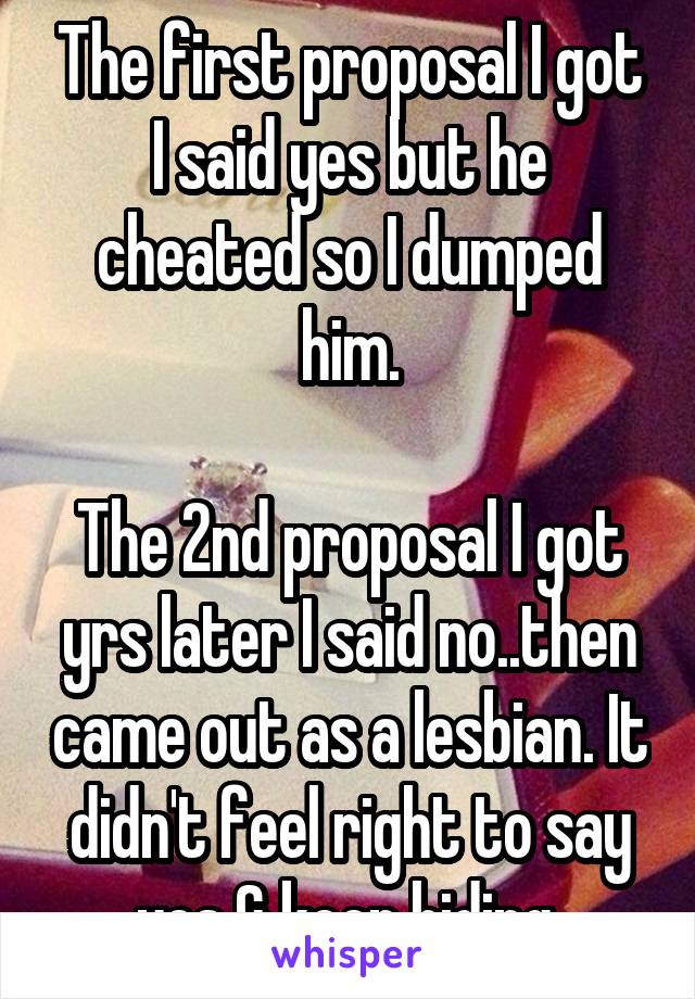 The first proposal I got I said yes but he cheated so I dumped him.

The 2nd proposal I got yrs later I said no..then came out as a lesbian. It didn't feel right to say yes & keep hiding.