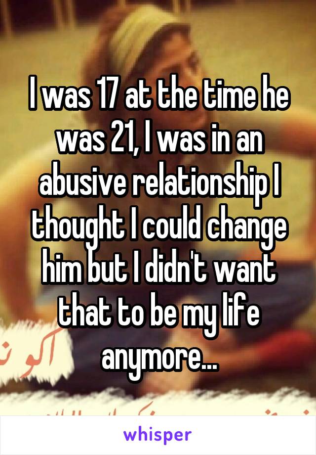 I was 17 at the time he was 21, I was in an abusive relationship I thought I could change him but I didn't want that to be my life anymore...