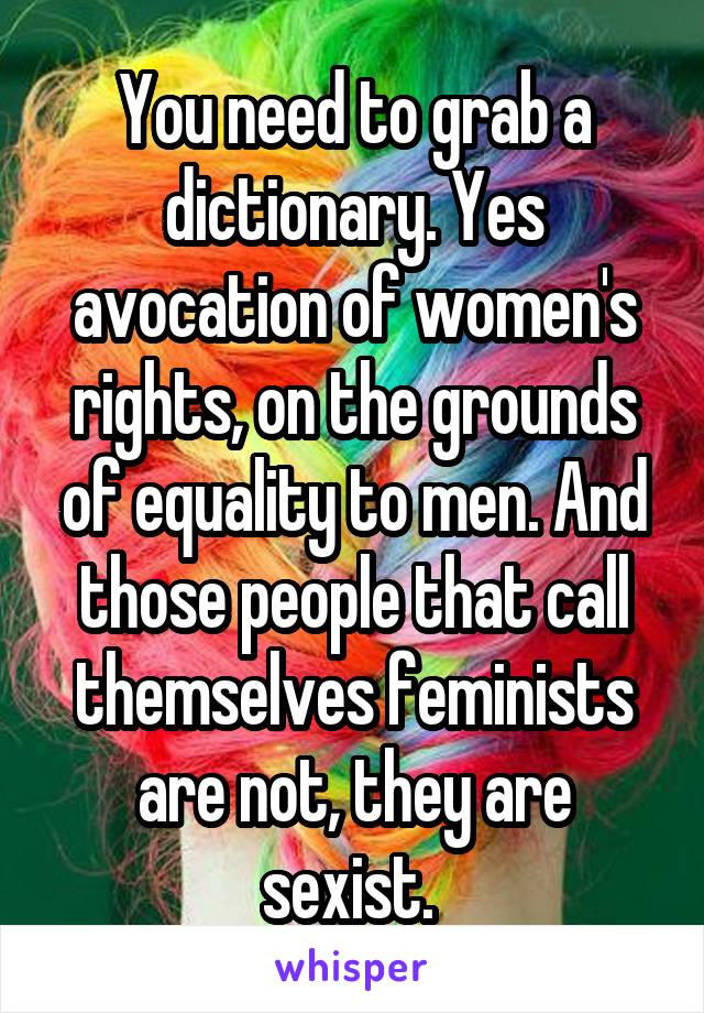 You need to grab a dictionary. Yes avocation of women's rights, on the grounds of equality to men. And those people that call themselves feminists are not, they are sexist. 