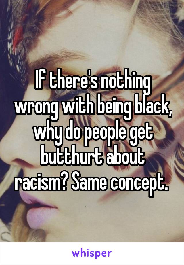 If there's nothing wrong with being black, why do people get butthurt about racism? Same concept. 