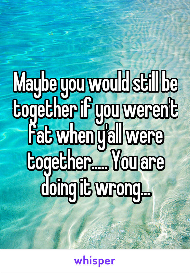 Maybe you would still be together if you weren't fat when y'all were together..... You are doing it wrong...