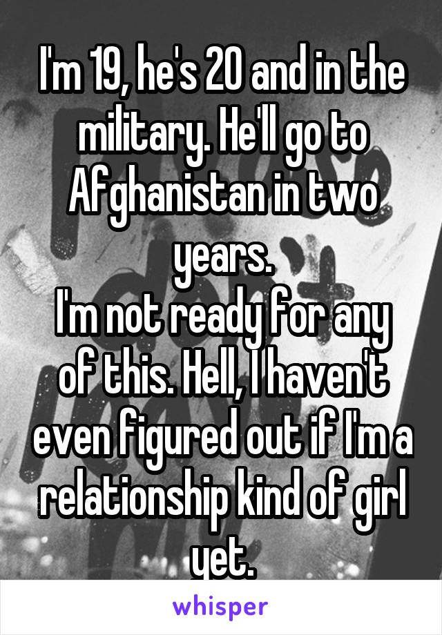 I'm 19, he's 20 and in the military. He'll go to Afghanistan in two years.
I'm not ready for any of this. Hell, I haven't even figured out if I'm a relationship kind of girl yet.