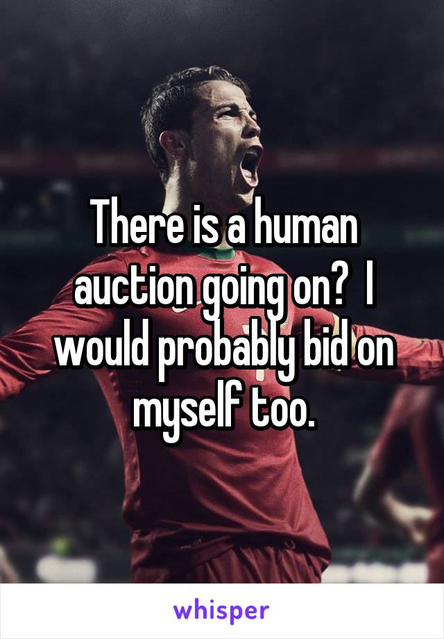 There is a human auction going on?  I would probably bid on myself too.