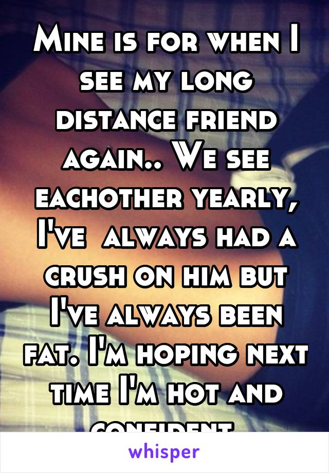 Mine is for when I see my long distance friend again.. We see eachother yearly, I've  always had a crush on him but I've always been fat. I'm hoping next time I'm hot and confident.