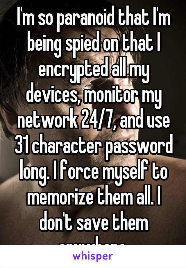I'm so paranoid that I'm being spied on that I encrypted all my devices, monitor my network 24/7, and use 31 character password long. I force myself to memorize them all. I don't save them anywhere.
