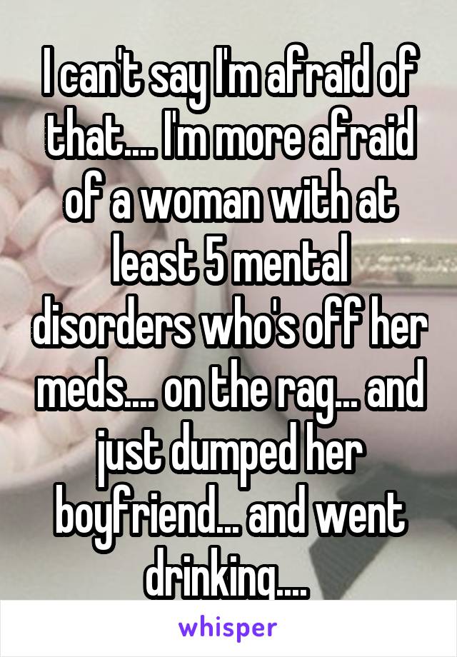 I can't say I'm afraid of that.... I'm more afraid of a woman with at least 5 mental disorders who's off her meds.... on the rag... and just dumped her boyfriend... and went drinking.... 