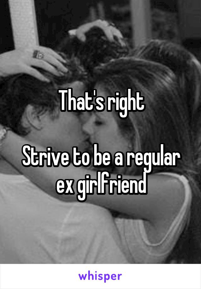 That's right

Strive to be a regular ex girlfriend