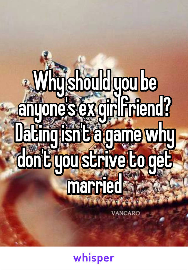 Why should you be anyone's ex girlfriend? Dating isn't a game why don't you strive to get married