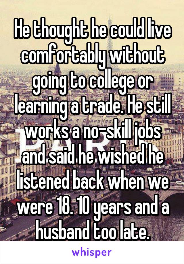 He thought he could live comfortably without going to college or learning a trade. He still works a no-skill jobs and said he wished he listened back when we were 18. 10 years and a husband too late.
