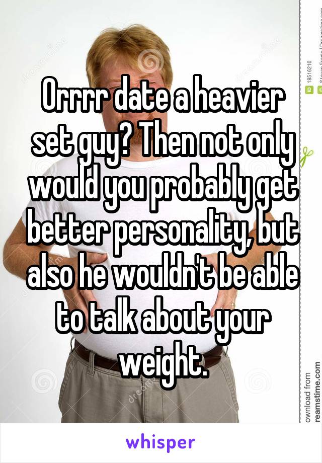 Orrrr date a heavier set guy? Then not only would you probably get better personality, but also he wouldn't be able to talk about your weight.