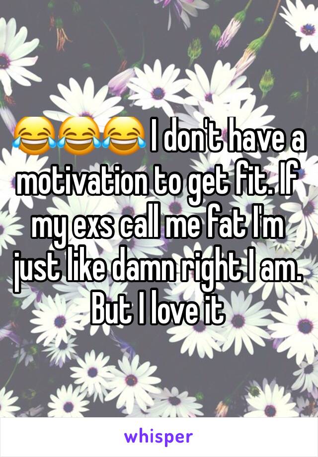 😂😂😂 I don't have a motivation to get fit. If my exs call me fat I'm just like damn right I am. But I love it