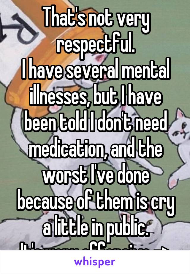 That's not very respectful.
I have several mental illnesses, but I have been told I don't need medication, and the worst I've done because of them is cry a little in public.
It's very offensive ->