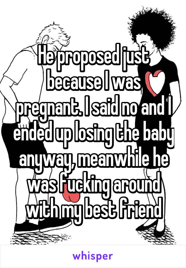 He proposed just because I was pregnant. I said no and I ended up losing the baby anyway, meanwhile he was fucking around with my best friend