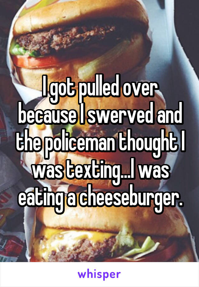 I got pulled over because I swerved and the policeman thought I was texting...I was eating a cheeseburger.