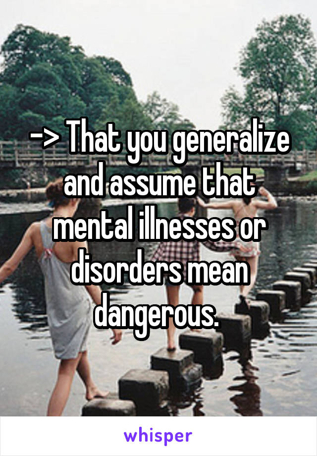 -> That you generalize and assume that mental illnesses or disorders mean dangerous. 