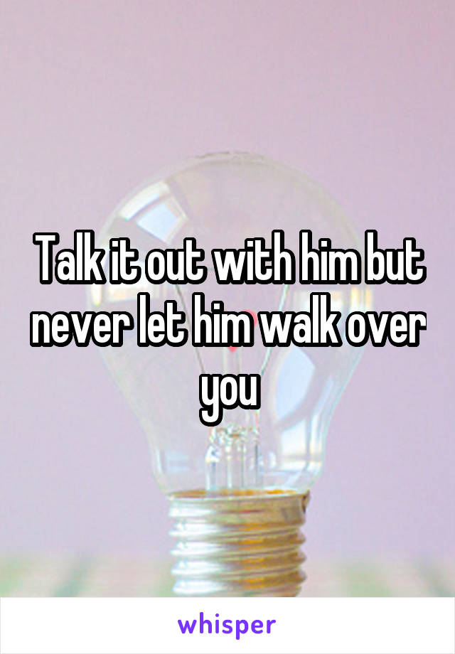 Talk it out with him but never let him walk over you