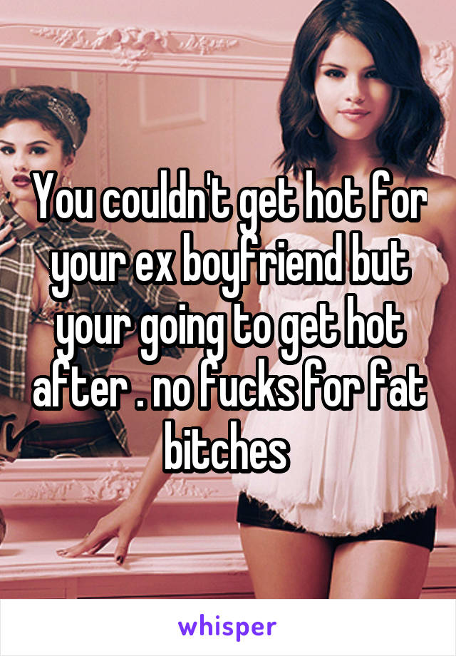 You couldn't get hot for your ex boyfriend but your going to get hot after . no fucks for fat bitches 