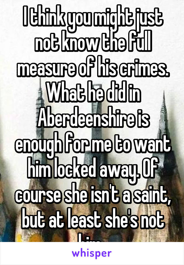 I think you might just not know the full measure of his crimes. What he did in Aberdeenshire is enough for me to want him locked away. Of course she isn't a saint, but at least she's not him. 