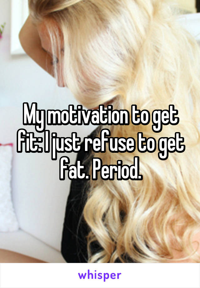 My motivation to get fit: I just refuse to get fat. Period.