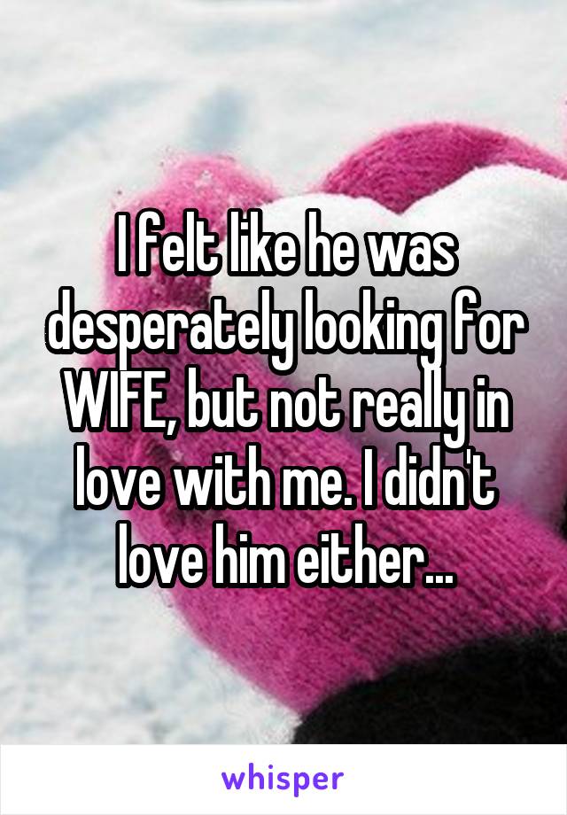 I felt like he was desperately looking for WIFE, but not really in love with me. I didn't love him either...