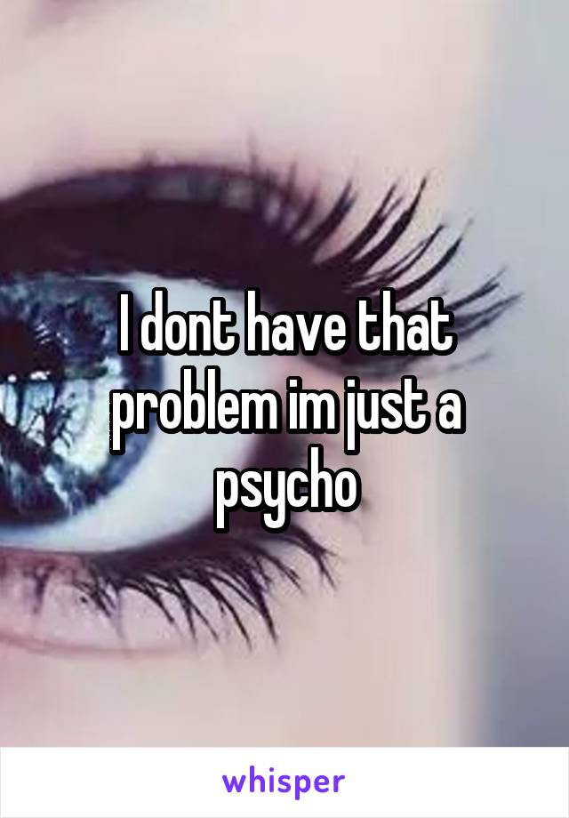 I dont have that problem im just a psycho