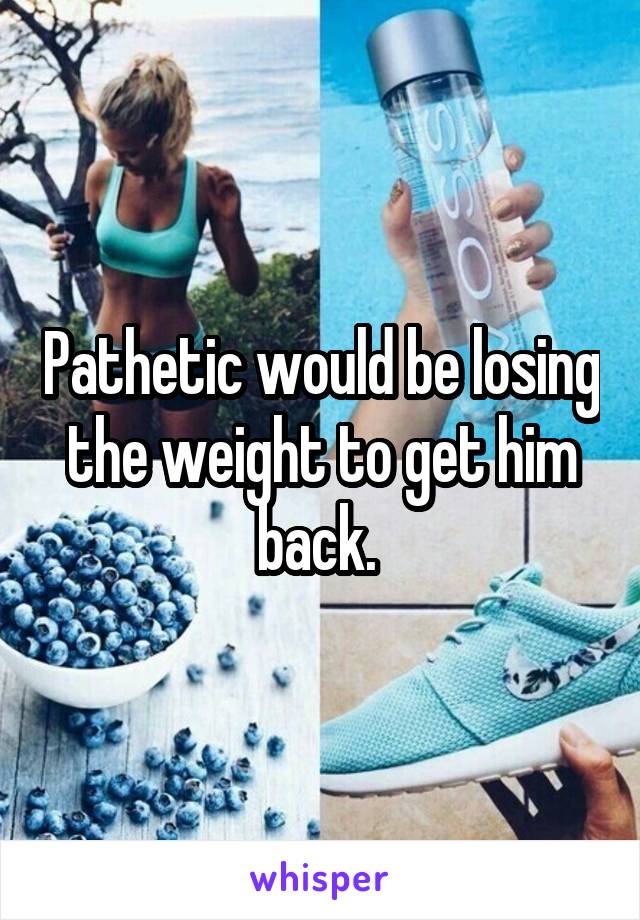 Pathetic would be losing the weight to get him back. 