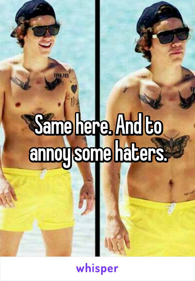 Same here. And to annoy some haters.