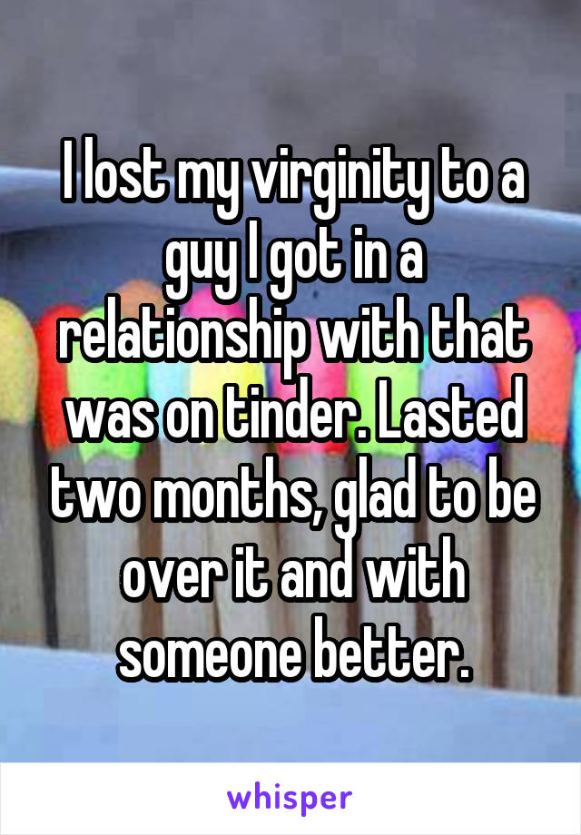 I lost my virginity to a guy I got in a relationship with that was on tinder. Lasted two months, glad to be over it and with someone better.