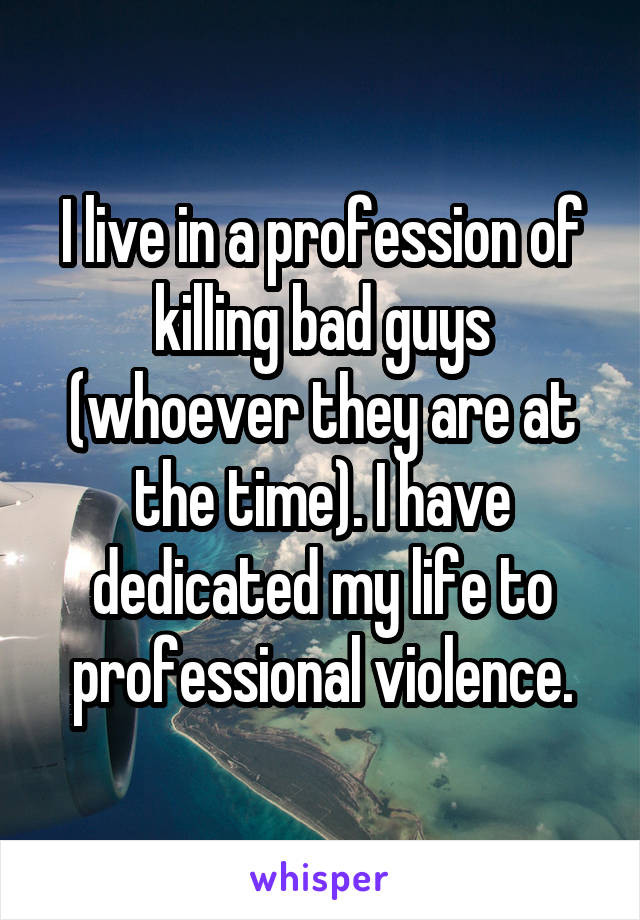 I live in a profession of killing bad guys (whoever they are at the time). I have dedicated my life to professional violence.