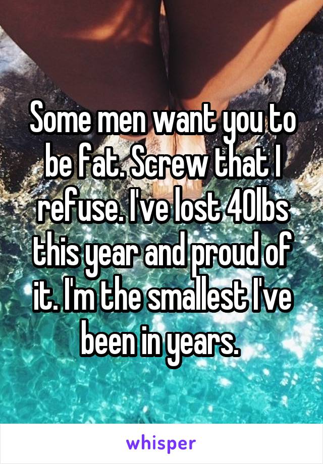 Some men want you to be fat. Screw that I refuse. I've lost 40lbs this year and proud of it. I'm the smallest I've been in years. 