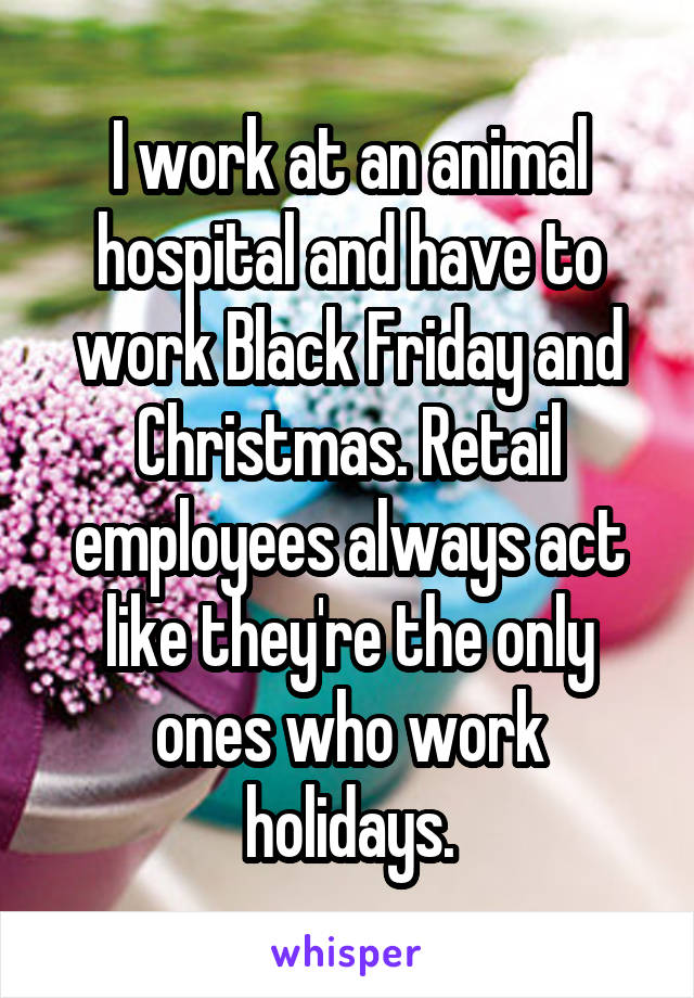 I work at an animal hospital and have to work Black Friday and Christmas. Retail employees always act like they're the only ones who work holidays.
