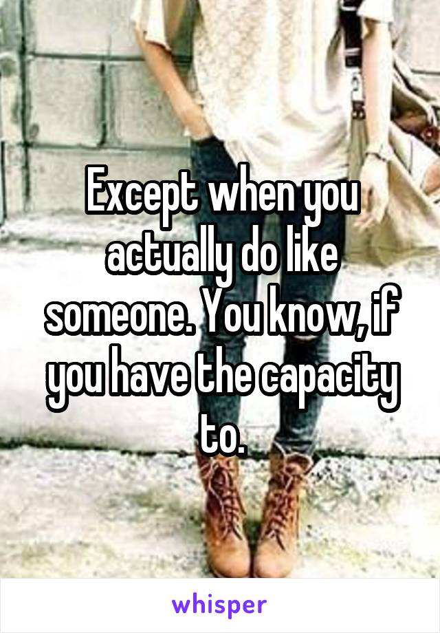 Except when you actually do like someone. You know, if you have the capacity to.