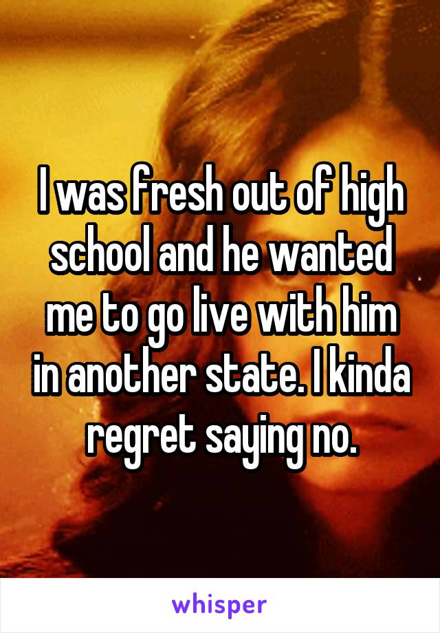 I was fresh out of high school and he wanted me to go live with him in another state. I kinda regret saying no.