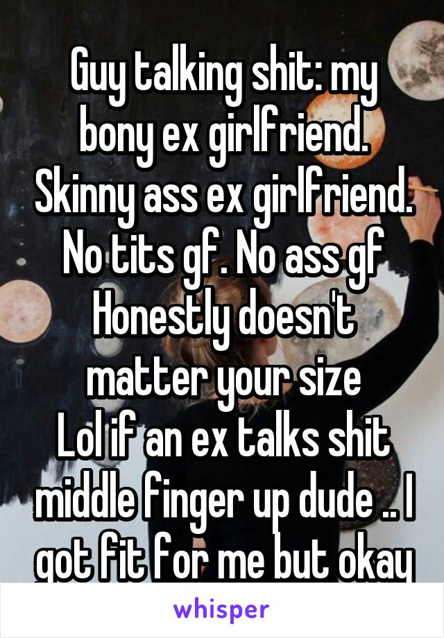 Guy talking shit: my bony ex girlfriend. Skinny ass ex girlfriend. No tits gf. No ass gf Honestly doesn't matter your size
Lol if an ex talks shit middle finger up dude .. I got fit for me but okay