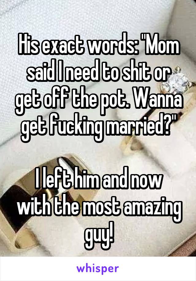His exact words: "Mom said I need to shit or get off the pot. Wanna get fucking married?"

I left him and now with the most amazing guy!