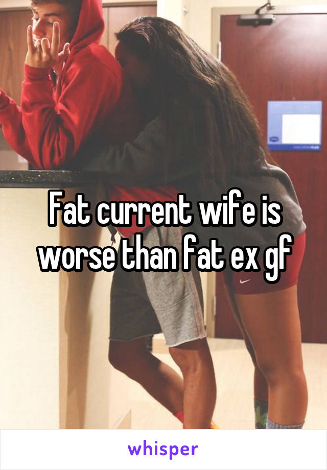 Fat current wife is worse than fat ex gf